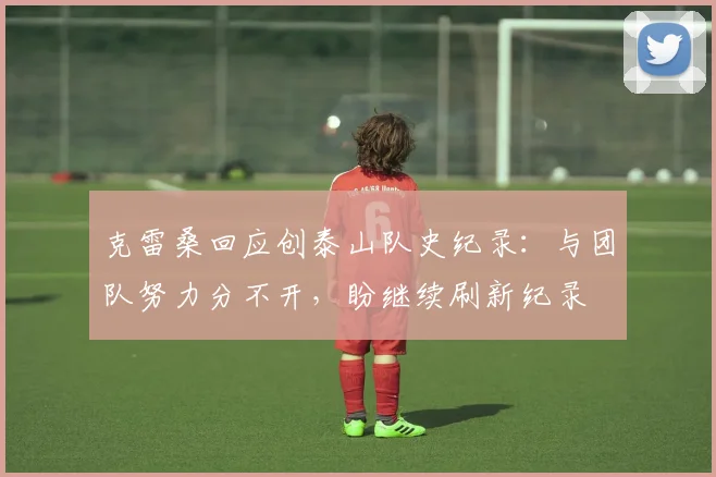 克雷桑回应创泰山队史纪录：与团队努力分不开，盼继续刷新纪录