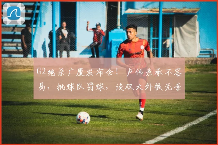 G2绝杀广厦发布会！卢伟亲承不容易，批球队罚球，谈双大外很无奈