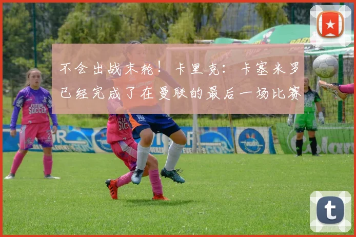 不会出战末轮！卡里克：卡塞米罗已经完成了在曼联的最后一场比赛