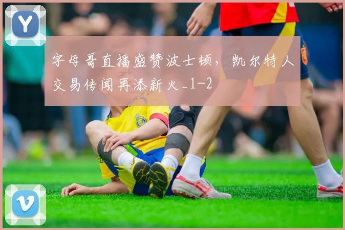 字母哥直播盛赞波士顿，凯尔特人交易传闻再添新火_1