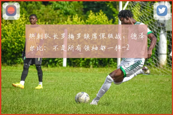 热刺队长罗梅罗缺席保级战，德泽尔比：不是所有领袖都一样