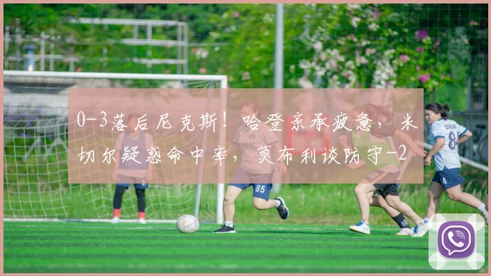 0-3落后尼克斯!哈登亲承疲惫,米切尔疑惑命中率,莫布利谈防守