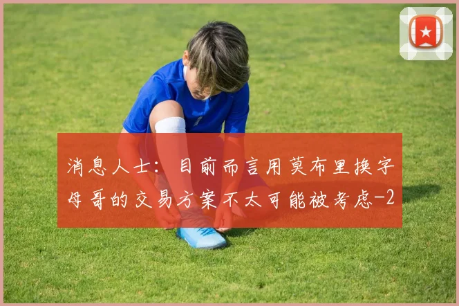 消息人士：目前而言用莫布里换字母哥的交易方案不太可能被考虑