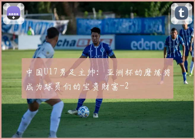 中国U17男足主帅：亚洲杯的磨炼将成为球员们的宝贵财富