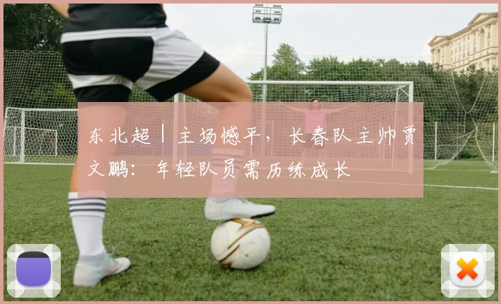 东北超｜主场憾平，长春队主帅贾文鹏：年轻队员需历练成长