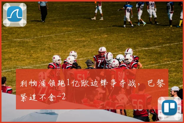 利物浦领跑1亿欧边锋争夺战,巴黎紧追不舍