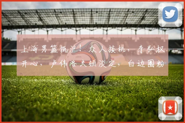 上海男篮抵沪！众人接机，李弘权开心，卢伟洛夫顿淡定，白边圈粉