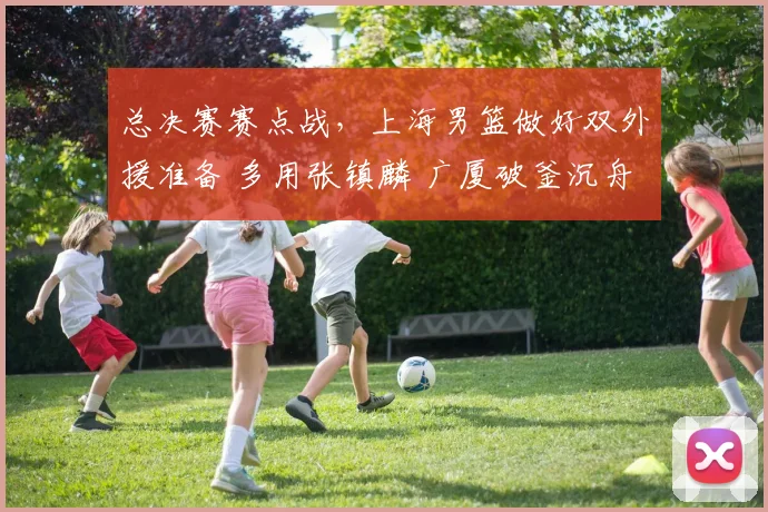 总决赛赛点战，上海男篮做好双外援准备 多用张镇麟 广厦破釜沉舟
