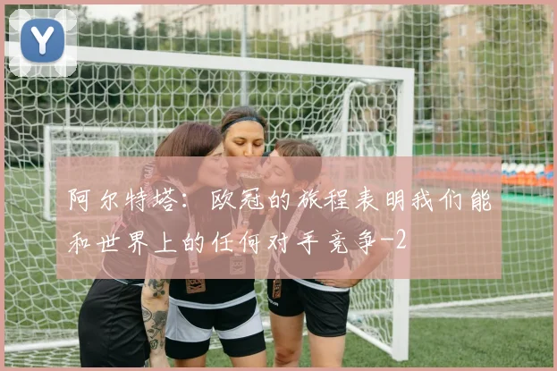 阿尔特塔：欧冠的旅程表明我们能和世界上的任何对手竞争