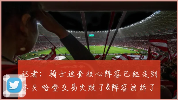 记者：骑士这套核心阵容已经走到尽头 哈登交易失败了&阵容该拆了