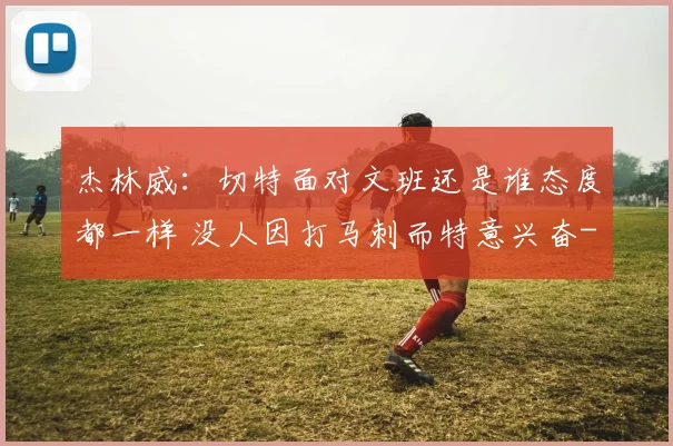 杰林威：切特面对文班还是谁态度都一样 没人因打马刺而特意兴奋