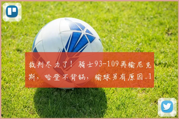 裁判尽力了!骑士93-109再输尼克斯,哈登不背锅,输球另有原因_1