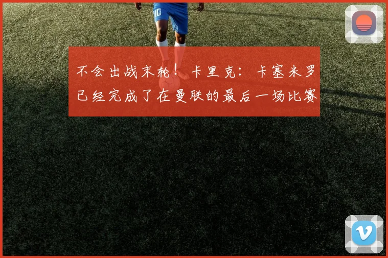 不会出战末轮！卡里克：卡塞米罗已经完成了在曼联的最后一场比赛