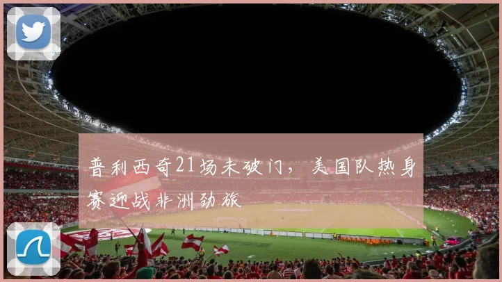 普利西奇21场未破门，美国队热身赛迎战非洲劲旅