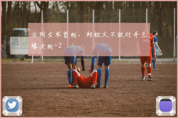 法网女单首轮，郑钦文不敌对手无缘次轮