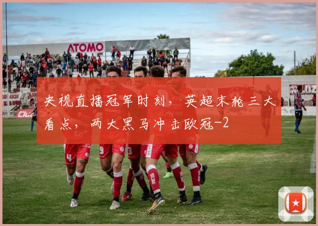 央视直播冠军时刻,英超末轮三大看点,两大黑马冲击欧冠