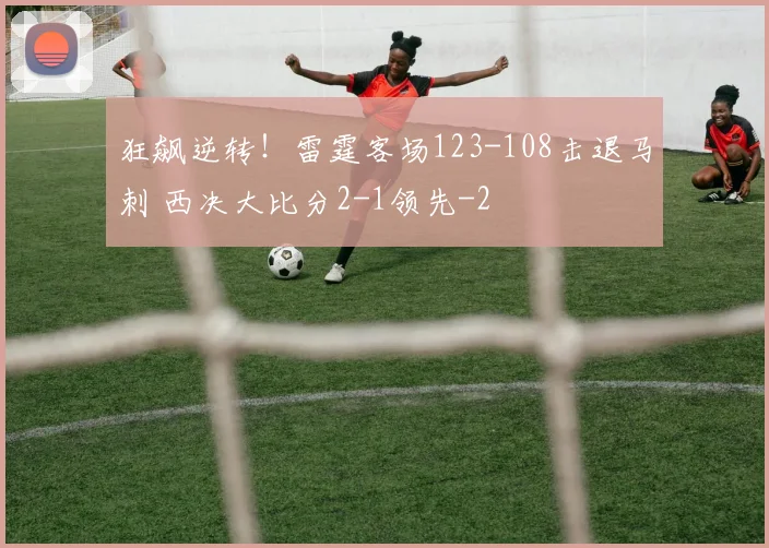 狂飙逆转！雷霆客场123-108击退马刺 西决大比分2-1领先