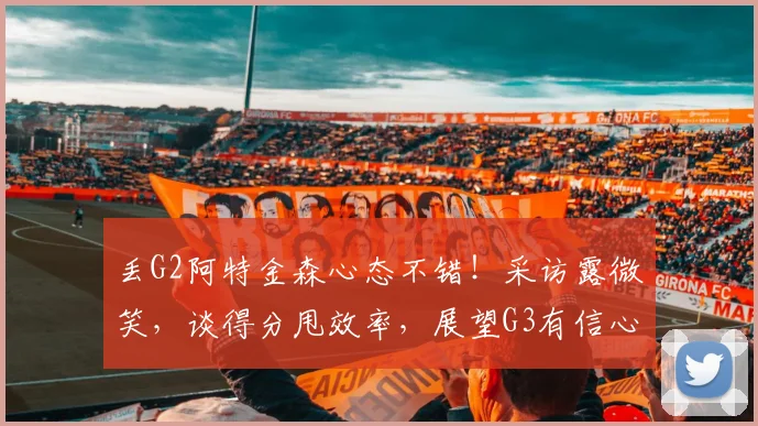 丢G2阿特金森心态不错！采访露微笑，谈得分甩效率，展望G3有信心