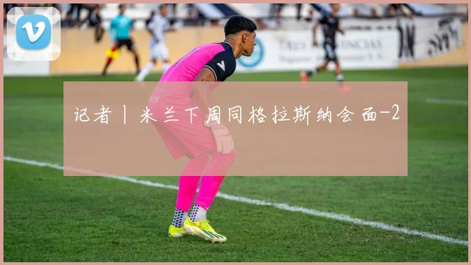 记者丨米兰下周同格拉斯纳会面