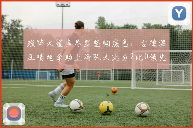 残阵大鲨鱼尽显坚韧底色,古德温压哨绝杀助上海队大比分2比0领先