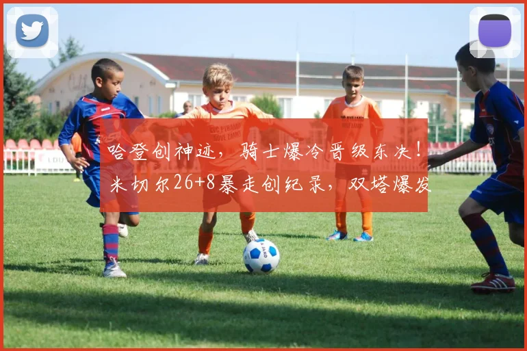 哈登创神迹，骑士爆冷晋级东决！米切尔26+8暴走创纪录，双塔爆发