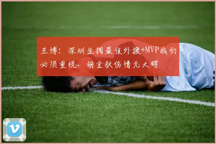 王博：深圳坐拥最佳外援+MVP我们必须重视，胡金秋伤情无大碍