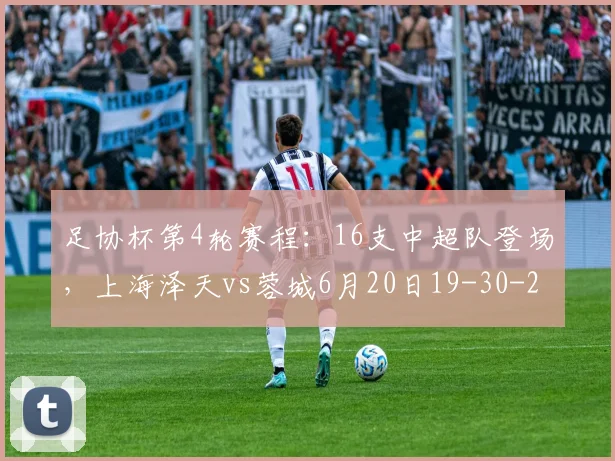 足协杯第4轮赛程：16支中超队登场，上海泽天vs蓉城6月20日19-30