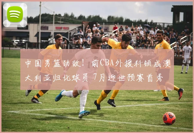中国男篮劲敌！前CBA外援科顿成澳大利亚归化球员 7月迎世预赛首秀