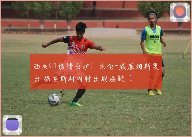 西决G1伤情出炉！杰伦-威廉姆斯复出 福克斯科内特出战成疑_1