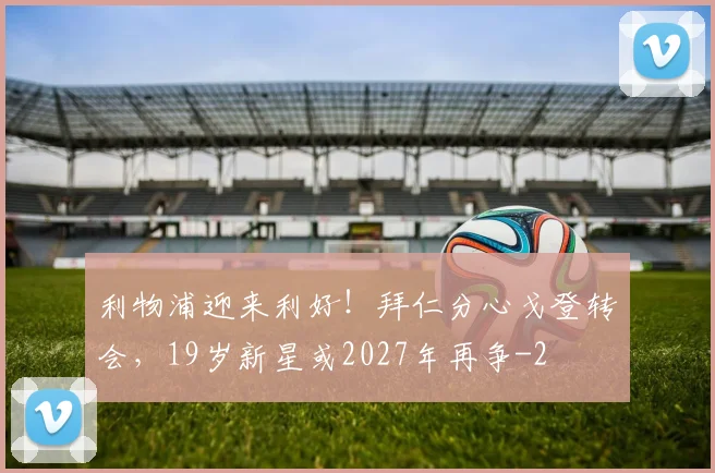 利物浦迎来利好！拜仁分心戈登转会，19岁新星或2027年再争