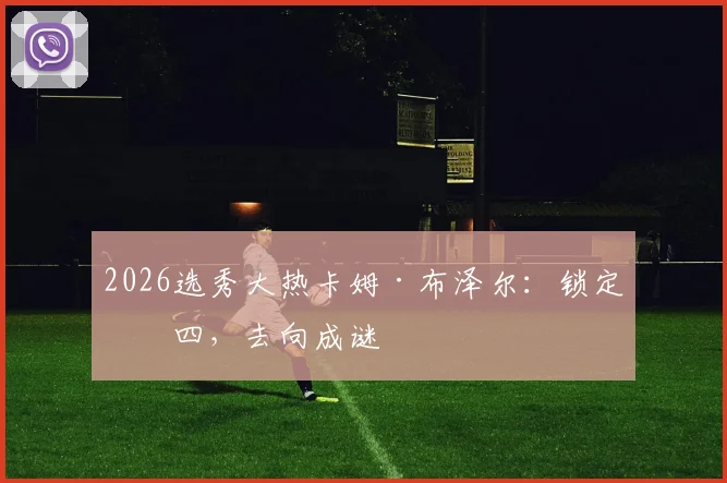 2026选秀大热卡姆·布泽尔：锁定前四，去向成谜