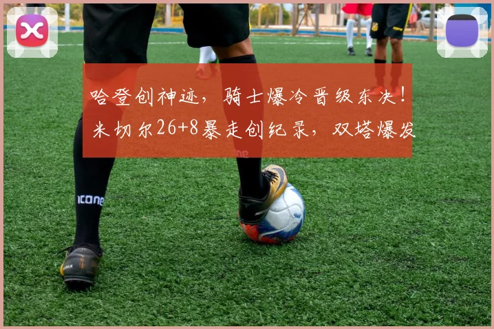 哈登创神迹，骑士爆冷晋级东决！米切尔26+8暴走创纪录，双塔爆发