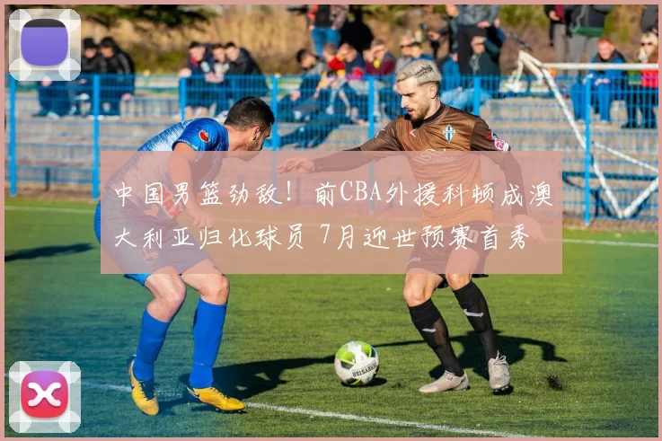 中国男篮劲敌！前CBA外援科顿成澳大利亚归化球员 7月迎世预赛首秀