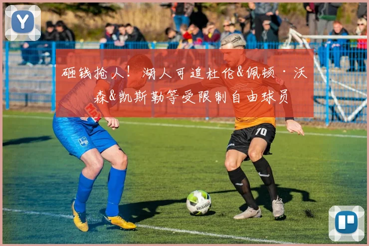 砸钱抢人!湖人可追杜伦&佩顿·沃特森&凯斯勒等受限制自由球员