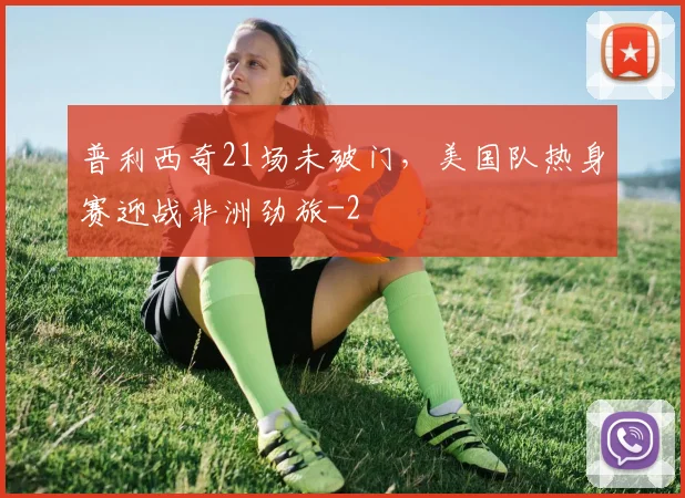 普利西奇21场未破门，美国队热身赛迎战非洲劲旅