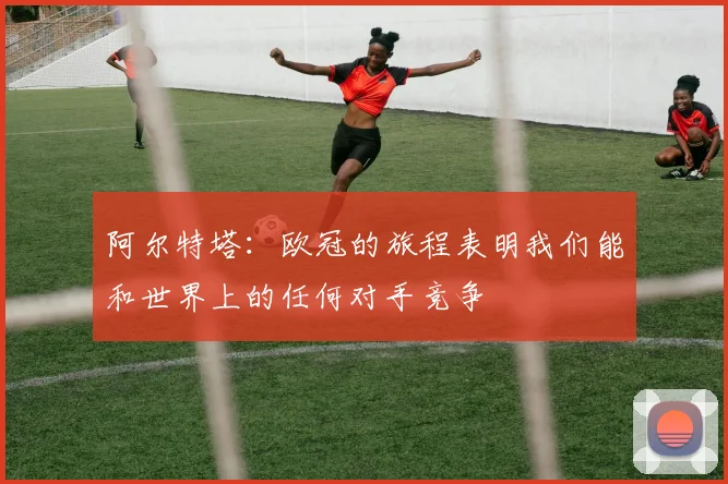 阿尔特塔：欧冠的旅程表明我们能和世界上的任何对手竞争