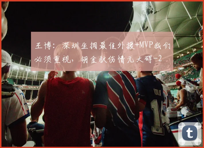 王博：深圳坐拥最佳外援+MVP我们必须重视，胡金秋伤情无大碍