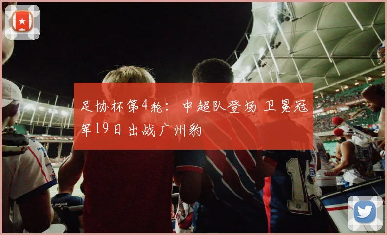 足协杯第4轮：中超队登场 卫冕冠军19日出战广州豹