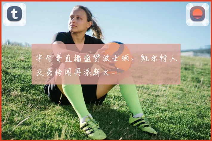 字母哥直播盛赞波士顿，凯尔特人交易传闻再添新火_1