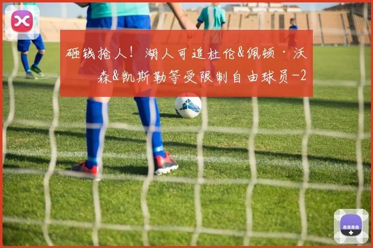 砸钱抢人!湖人可追杜伦&佩顿·沃特森&凯斯勒等受限制自由球员