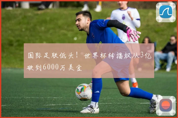 国际足联低头!世界杯转播权从3亿砍到6000万美金