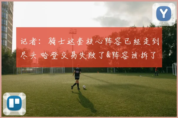 记者:骑士这套核心阵容已经走到尽头 哈登交易失败了&阵容该拆了