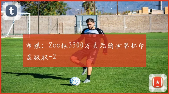 印媒：Zee拟3500万美元购世界杯印度版权