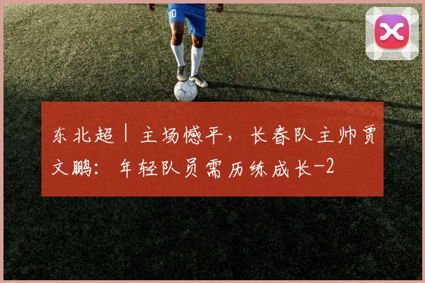 东北超｜主场憾平，长春队主帅贾文鹏：年轻队员需历练成长