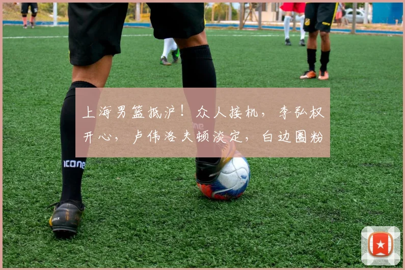 上海男篮抵沪！众人接机，李弘权开心，卢伟洛夫顿淡定，白边圈粉