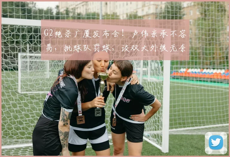 G2绝杀广厦发布会！卢伟亲承不容易，批球队罚球，谈双大外很无奈