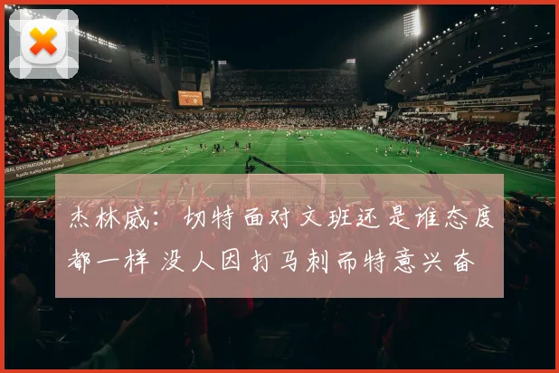 杰林威：切特面对文班还是谁态度都一样 没人因打马刺而特意兴奋