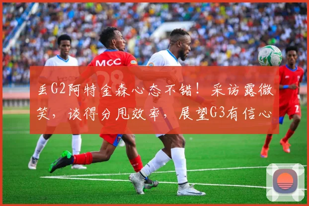 丢G2阿特金森心态不错！采访露微笑，谈得分甩效率，展望G3有信心