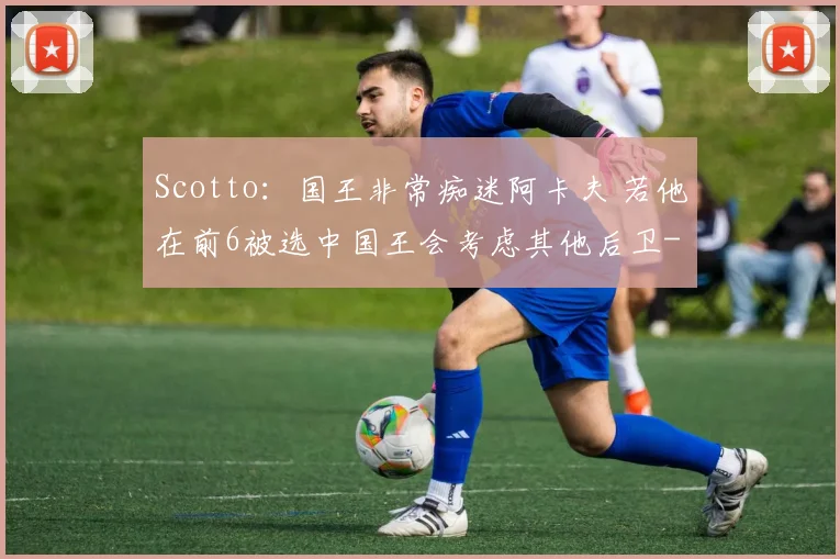 Scotto:国王非常痴迷阿卡夫 若他在前6被选中国王会考虑其他后卫