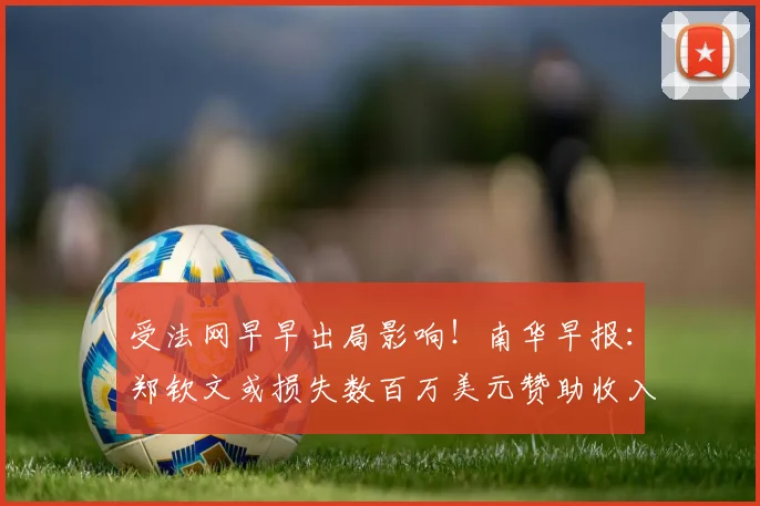 受法网早早出局影响！南华早报：郑钦文或损失数百万美元赞助收入